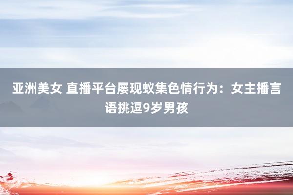 亚洲美女 直播平台屡现蚁集色情行为：女主播言语挑逗9岁男孩