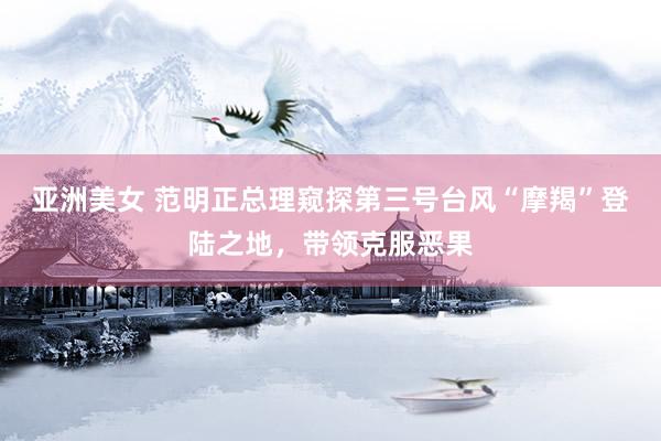 亚洲美女 范明正总理窥探第三号台风“摩羯”登陆之地，带领克服恶果