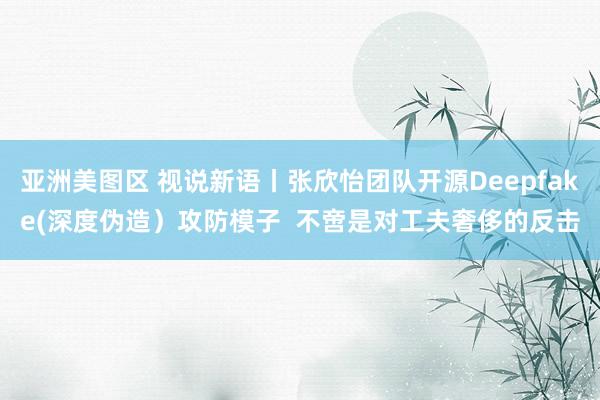 亚洲美图区 视说新语丨张欣怡团队开源Deepfake(深度伪造）攻防模子  不啻是对工夫奢侈的反击