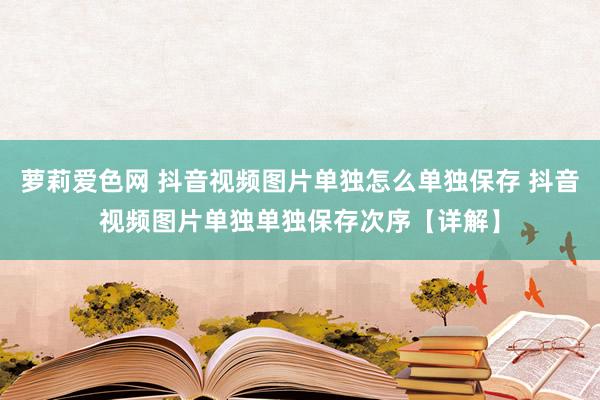 萝莉爱色网 抖音视频图片单独怎么单独保存 抖音视频图片单独单独保存次序【详解】