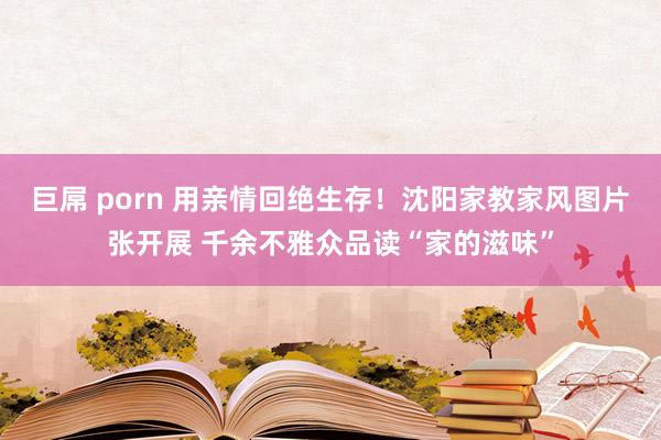 巨屌 porn 用亲情回绝生存！沈阳家教家风图片张开展 千余不雅众品读“家的滋味”