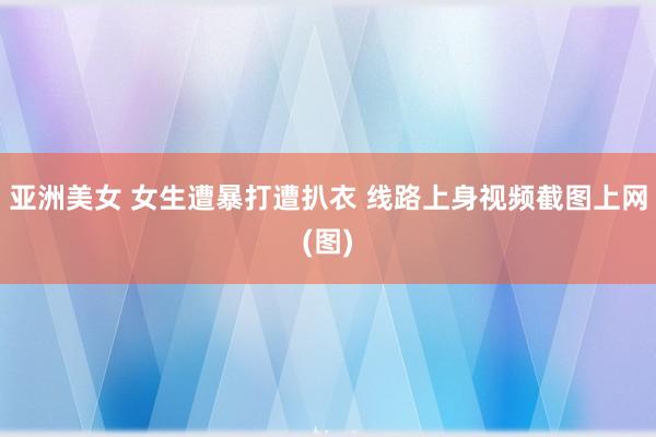亚洲美女 女生遭暴打遭扒衣 线路上身视频截图上网(图)