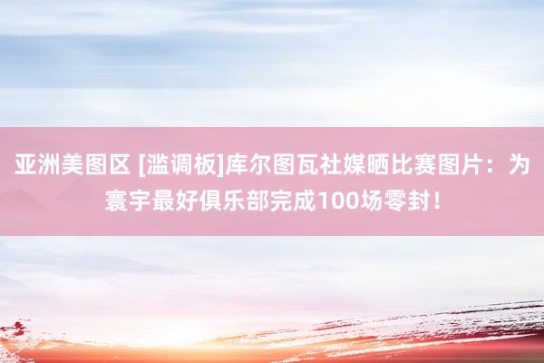 亚洲美图区 [滥调板]库尔图瓦社媒晒比赛图片：为寰宇最好俱乐部完成100场零封！