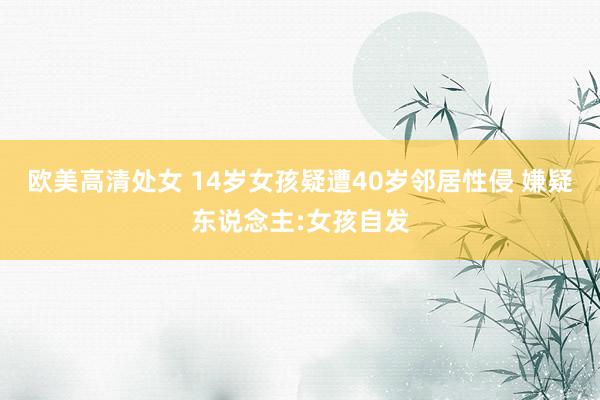 欧美高清处女 14岁女孩疑遭40岁邻居性侵 嫌疑东说念主:女