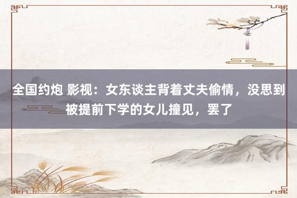 全国约炮 影视：女东谈主背着丈夫偷情，没思到被提前下学的女儿