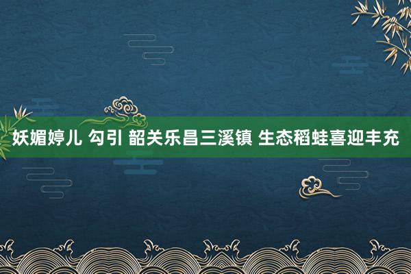 妖媚婷儿 勾引 韶关乐昌三溪镇 生态稻蛙喜迎丰充