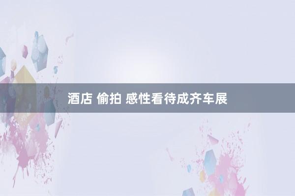 酒店 偷拍 感性看待成齐车展