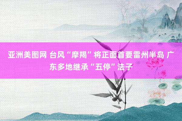 亚洲美图网 台风“摩羯”将正面首要雷州半岛 广东多地继承“五停”法子
