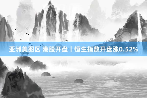 亚洲美图区 港股开盘丨恒生指数开盘涨0.52%