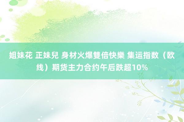 姐妹花 正妹兒 身材火爆雙倍快樂 集运指数（欧线）期货主力合约午后跌超10%