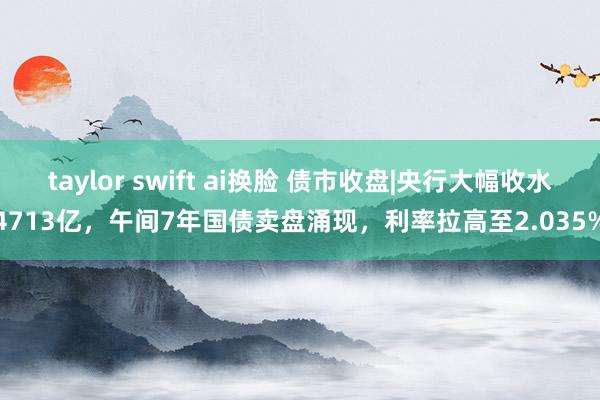 taylor swift ai换脸 债市收盘|央行大幅收水4713亿，午间7年国债卖盘涌现，利率拉高至2.035%