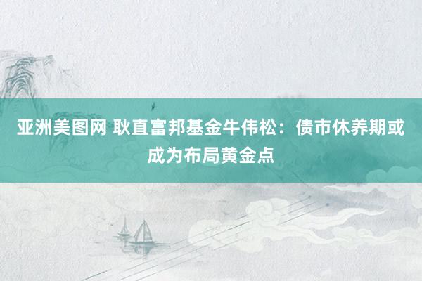 亚洲美图网 耿直富邦基金牛伟松：债市休养期或成为布局黄金点