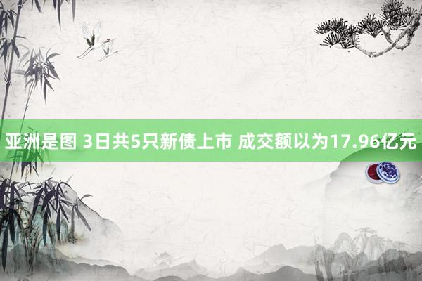 亚洲是图 3日共5只新债上市 成交额以为17.96亿元