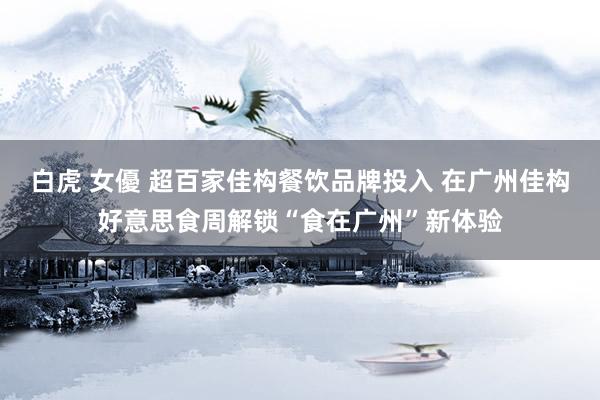 白虎 女優 超百家佳构餐饮品牌投入 在广州佳构好意思食周解锁“食在广州”新体验