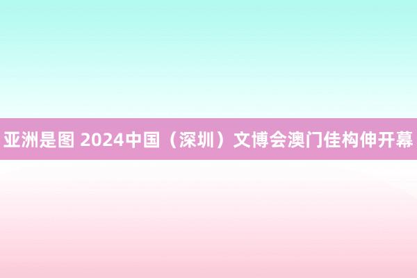 亚洲是图 2024中国（深圳）文博会澳门佳构伸开幕