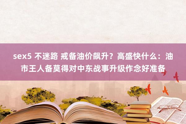 sex5 不迷路 戒备油价飙升？高盛快什么：油市王人备莫得对中东战事升级作念好准备