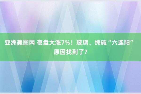亚洲美图网 夜盘大涨7%！玻璃、纯碱“六连阳” 原因找到了？