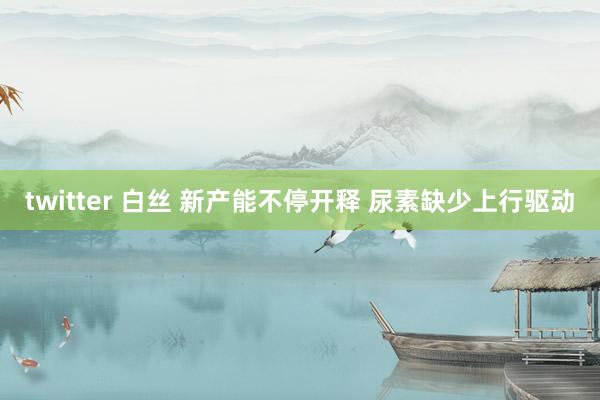 twitter 白丝 新产能不停开释 尿素缺少上行驱动