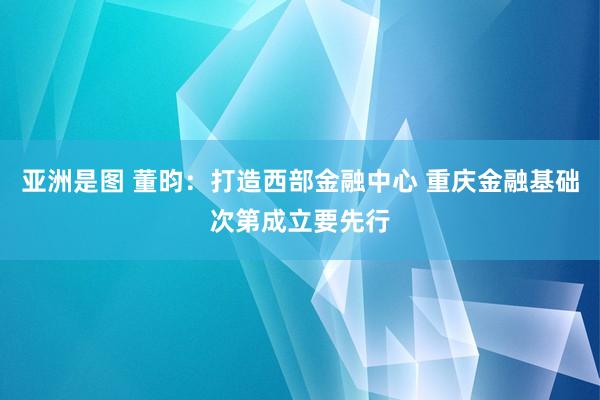 亚洲是图 董昀：打造西部金融中心 重庆金融基础次第成立要先行