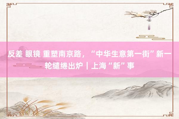 反差 眼镜 重塑南京路，“中华生意第一街”新一轮缱绻出炉｜上海“新”事