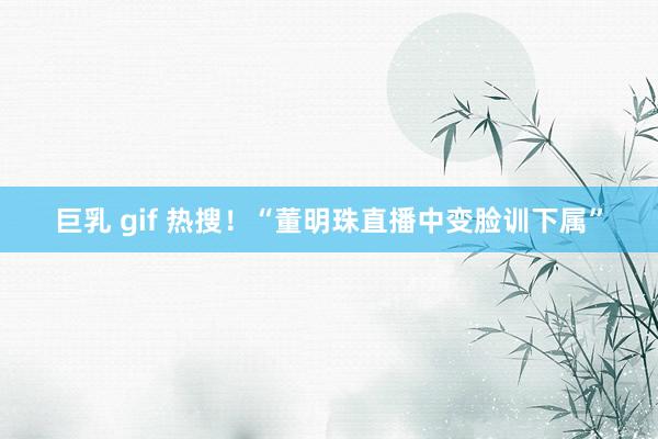 巨乳 gif 热搜！“董明珠直播中变脸训下属”