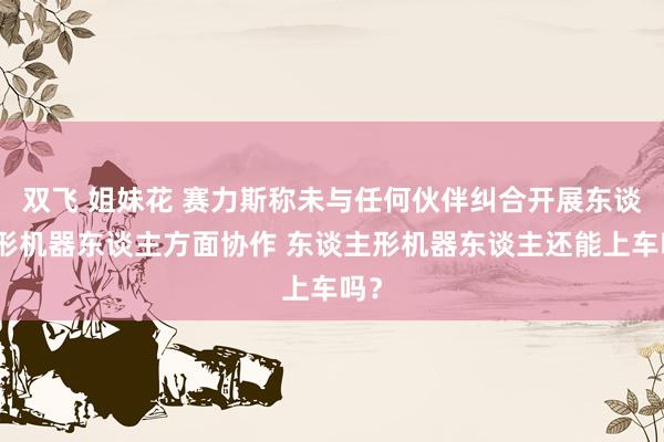 双飞 姐妹花 赛力斯称未与任何伙伴纠合开展东谈主形机器东谈主方面协作 东谈主形机器东谈主还能上车吗？