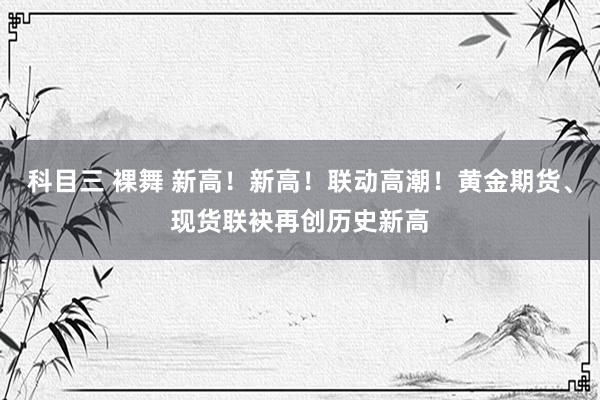 科目三 裸舞 新高！新高！联动高潮！黄金期货、现货联袂再创历史新高