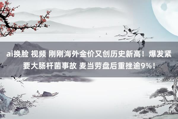 ai换脸 视频 刚刚海外金价又创历史新高！爆发紧要大肠杆菌事故 麦当劳盘后重挫逾9%！