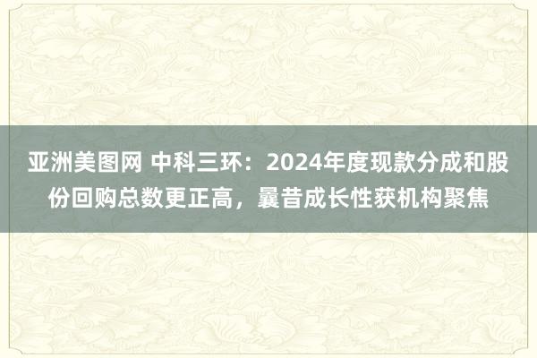 亚洲美图网 中科三环：2024年度现款分成和股份回购总数更正高，曩昔成长性获机构聚焦