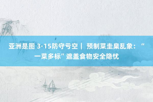 亚洲是图 3·15防守亏空｜ 预制菜圭臬乱象：“一菜多标”遮盖食物安全隐忧