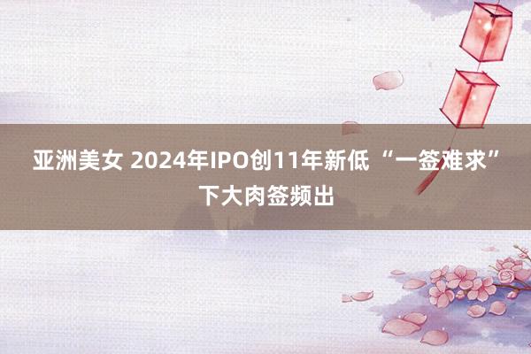 亚洲美女 2024年IPO创11年新低 “一签难求”下大肉签频出