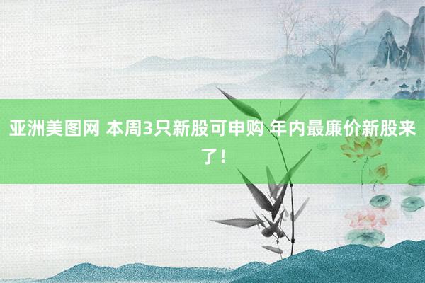 亚洲美图网 本周3只新股可申购 年内最廉价新股来了！