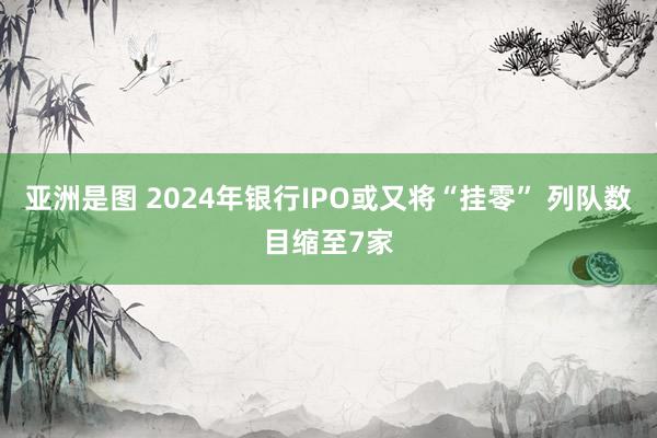 亚洲是图 2024年银行IPO或又将“挂零” 列队数目缩至7家