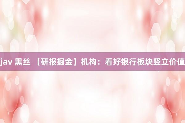 jav 黑丝 【研报掘金】机构：看好银行板块竖立价值