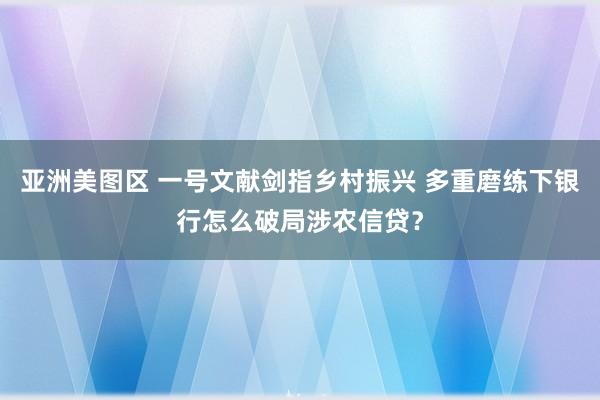 亚洲美图区 一号文献剑指乡村振兴 多重磨练下银行怎么破局涉农
