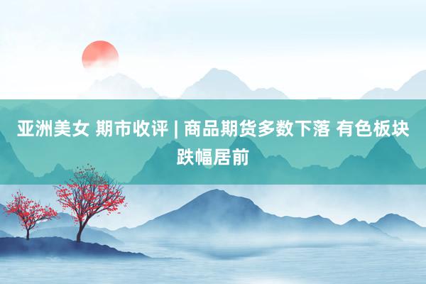 亚洲美女 期市收评 | 商品期货多数下落 有色板块跌幅居前