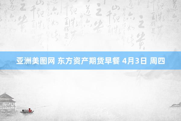 亚洲美图网 东方资产期货早餐 4月3日 周四