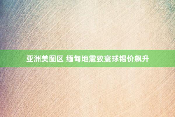 亚洲美图区 缅甸地震致寰球锡价飙升